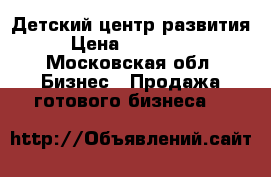 Детский центр развития › Цена ­ 750 000 - Московская обл. Бизнес » Продажа готового бизнеса   